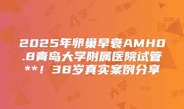 2025年卵巢早衰AMH0.8青岛大学附属医院试管**!38岁真实案例分享