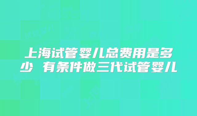上海试管婴儿总费用是多少 有条件做三代试管婴儿