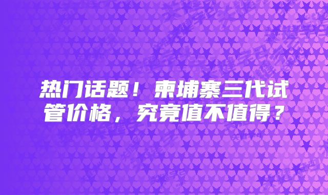 热门话题!柬埔寨三代试管价格,究竟值不值得?