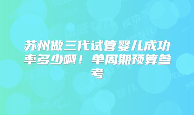 苏州做三代试管婴儿成功率多少啊！单周期预算参考
