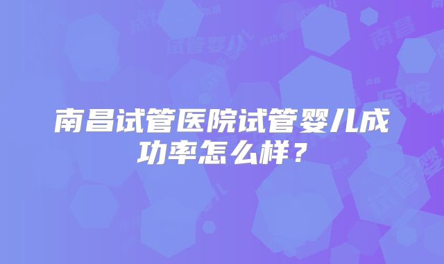 南昌试管医院试管婴儿成功率怎么样?