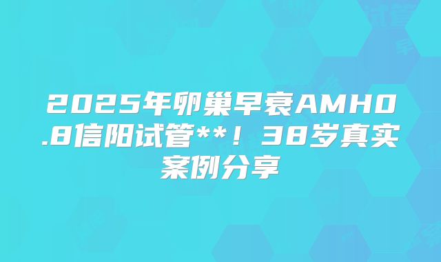 2025年卵巢早衰AMH0.8信阳试管**!38岁真实案例分享