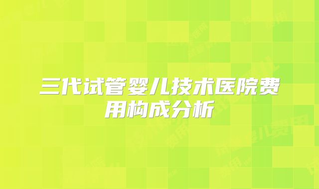 三代试管婴儿技术医院费用构成分析