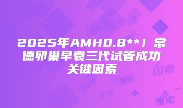 2025年AMH0.8**!常德卵巢早衰三代试管成功关键因素