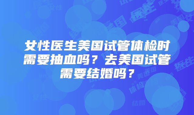 女性医生美国试管体检时需要抽血吗?去美国试管需要结婚吗?