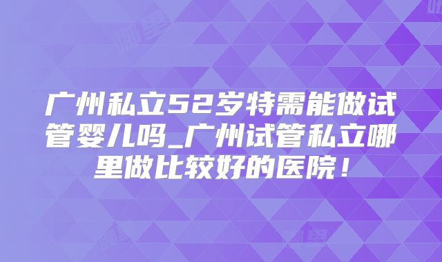 广州私立52岁特需能做试管婴儿吗_广州试管私立哪里做比较好的医院!