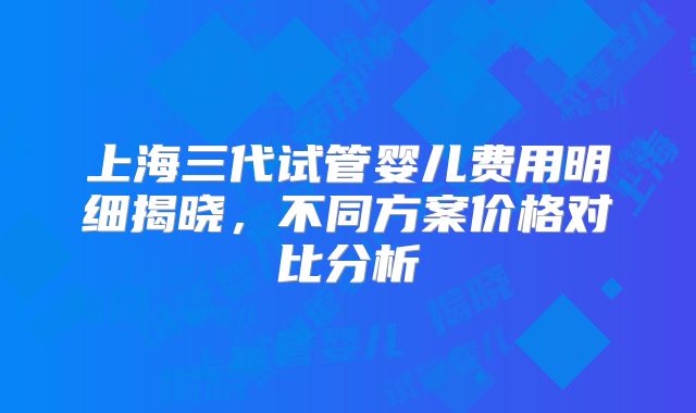 上海三代试管婴儿费用明细揭晓，不同方案价格对比分析