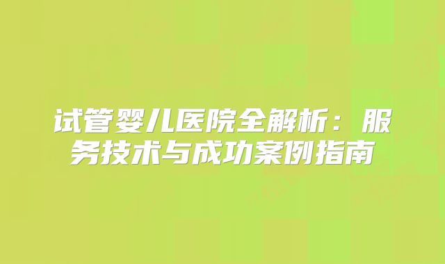 试管婴儿医院全解析：服务技术与成功案例指南