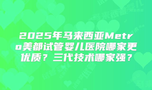 2025年马来西亚Metro美都试管婴儿医院哪家更优质？三代技术哪家强？