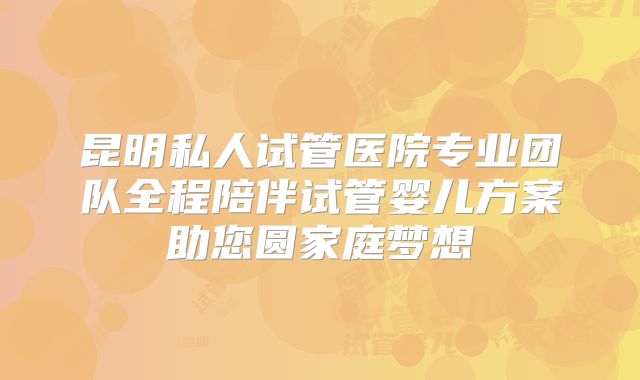 昆明私人试管医院专业团队全程陪伴试管婴儿方案助您圆家庭梦想