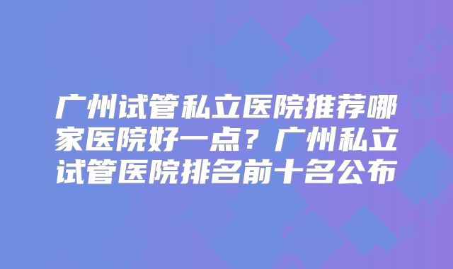 广州试管私立医院推荐哪家医院好一点?广州私立试管医院排名前十名公布