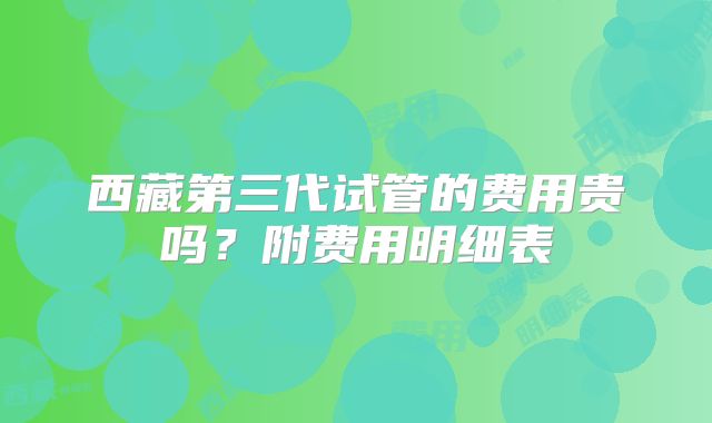 西藏第三代试管的费用贵吗？附费用明细表