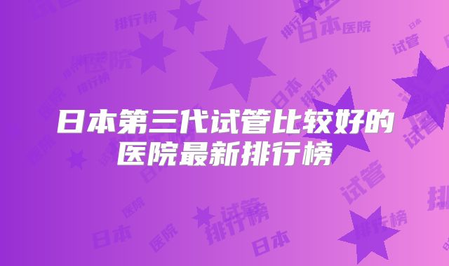 日本第三代试管比较好的医院最新排行榜