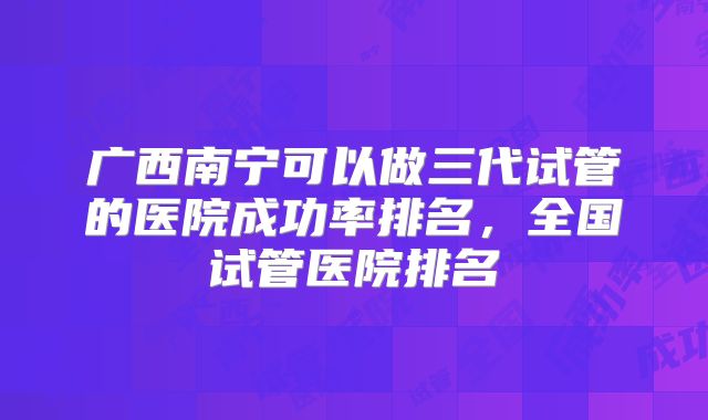 广西南宁可以做三代试管的医院成功率排名，全国试管医院排名