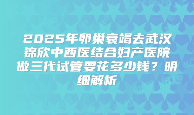 2025年卵巢衰竭去武汉锦欣中西医结合妇产医院做三代试管要花多少钱?明细解析