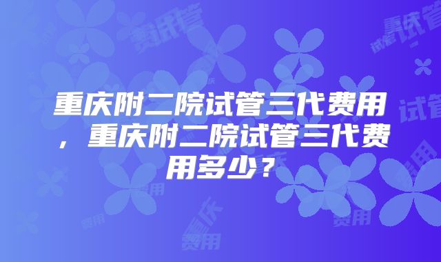 重庆附二院试管三代费用,重庆附二院试管三代费用多少?