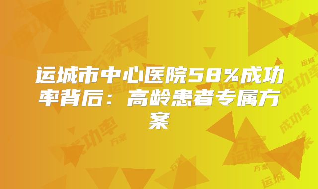 运城市中心医院58%成功率背后:高龄患者专属方案