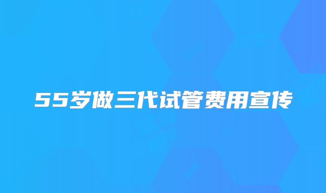 55岁做三代试管费用宣传