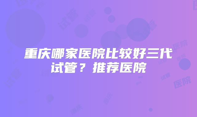 重庆哪家医院比较好三代试管？推荐医院