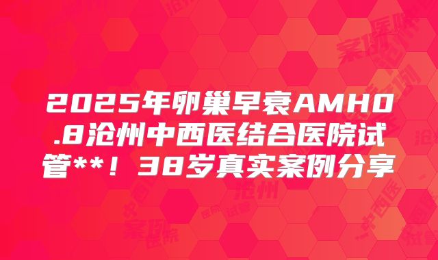 2025年卵巢早衰AMH0.8沧州中西医结合医院试管**!38岁真实案例分享