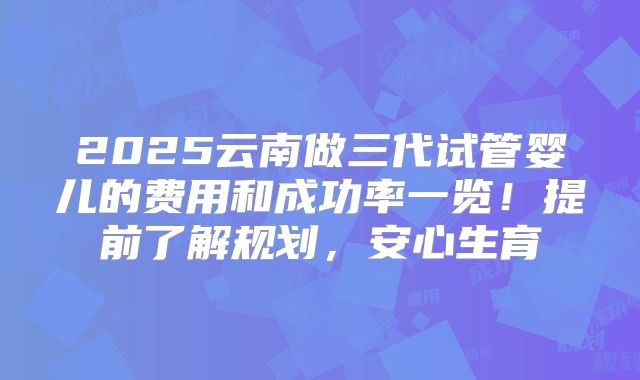 2025云南做三代试管婴儿的费用和成功率一览!提前了解规划,安心生育
