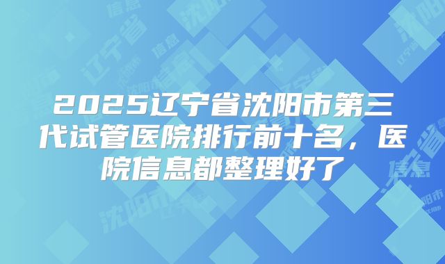 2025辽宁省沈阳市第三代试管医院排行前十名，医院信息都整理好了