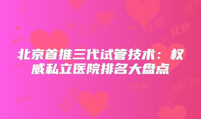 北京首推三代试管技术:权威私立医院排名大盘点