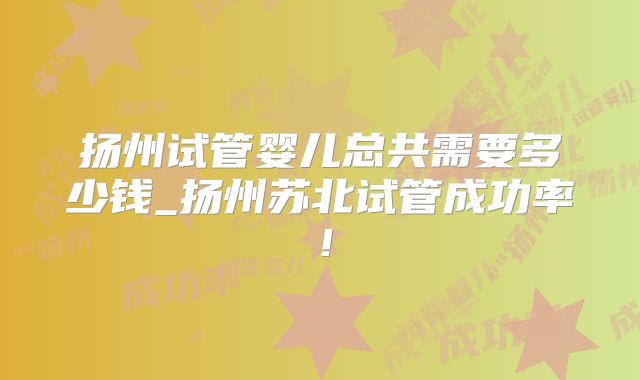 扬州试管婴儿总共需要多少钱_扬州苏北试管成功率！