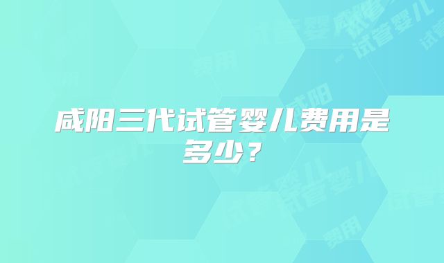 咸阳三代试管婴儿费用是多少?