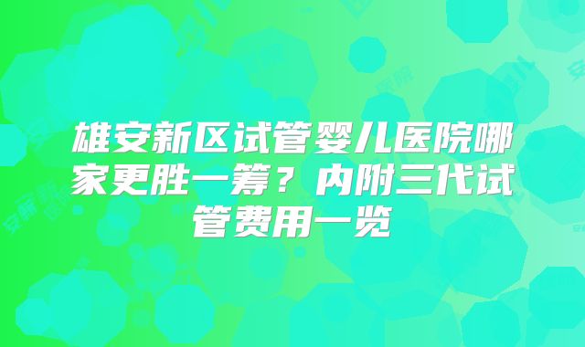 雄安新区试管婴儿医院哪家更胜一筹?内附三代试管费用一览