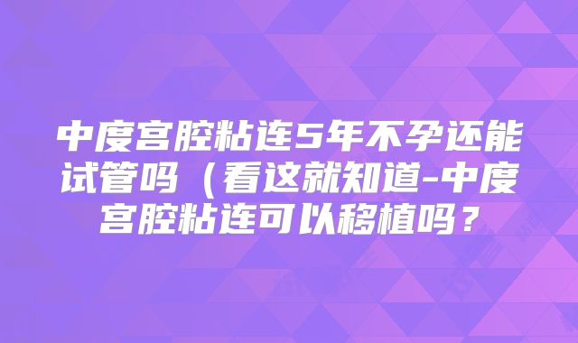 中度宫腔粘连5年不孕还能试管吗(看这就知道-中度宫腔粘连可以移植吗?