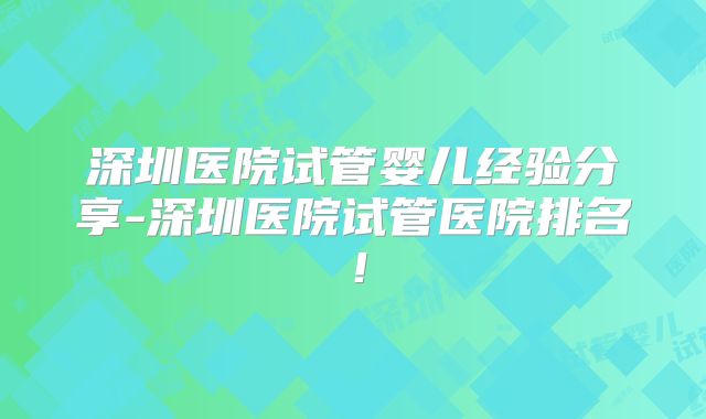 深圳医院试管婴儿经验分享-深圳医院试管医院排名！