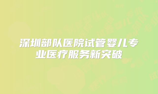 深圳部队医院试管婴儿专业医疗服务新突破