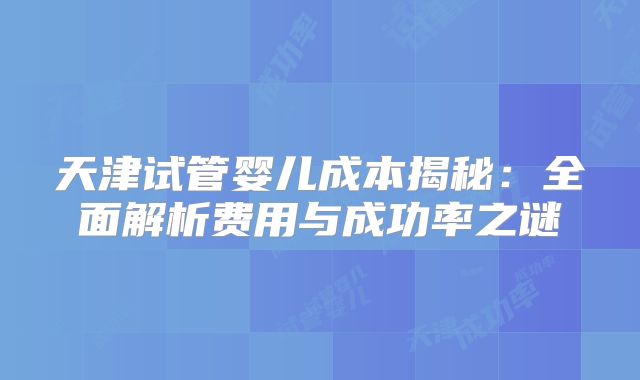 天津试管婴儿成本揭秘：全面解析费用与成功率之谜