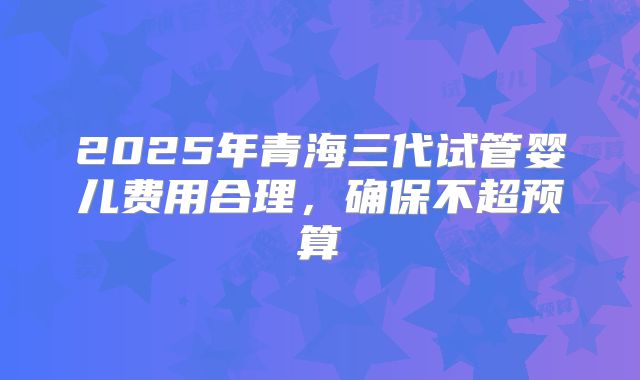 2025年青海三代试管婴儿费用合理，确保不超预算