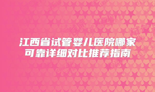 江西省试管婴儿医院哪家可靠详细对比推荐指南