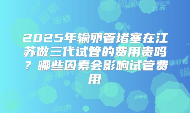 2025年输卵管堵塞在江苏做三代试管的费用贵吗?哪些因素会影响试管费用