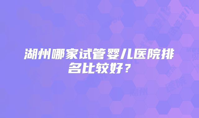 湖州哪家试管婴儿医院排名比较好?