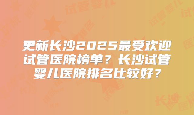 更新长沙2025最受欢迎试管医院榜单?长沙试管婴儿医院排名比较好?