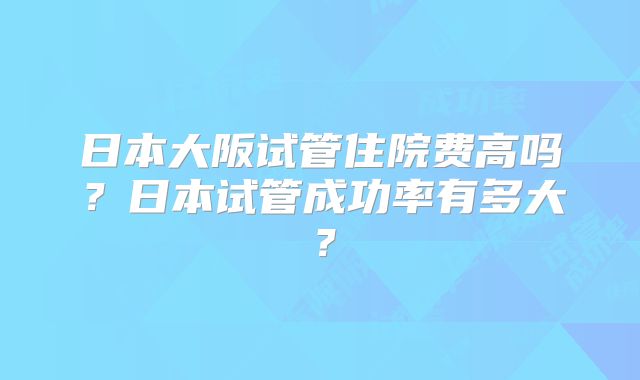 日本大阪试管住院费高吗？日本试管成功率有多大？
