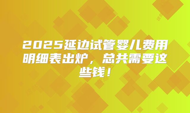 2025延边试管婴儿费用明细表出炉，总共需要这些钱！