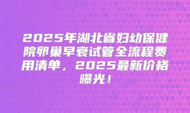 2025年湖北省妇幼保健院卵巢早衰试管全流程费用清单,2025最新价格曝光!
