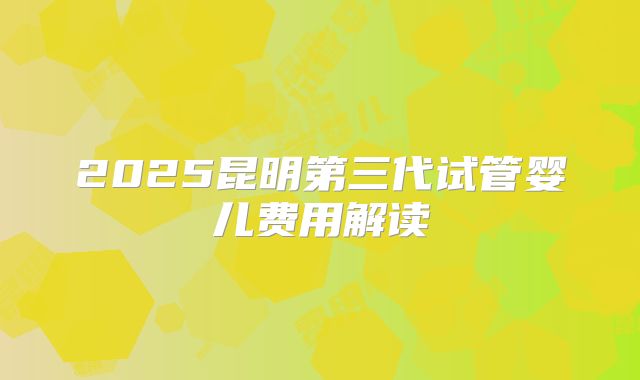2025昆明第三代试管婴儿费用解读