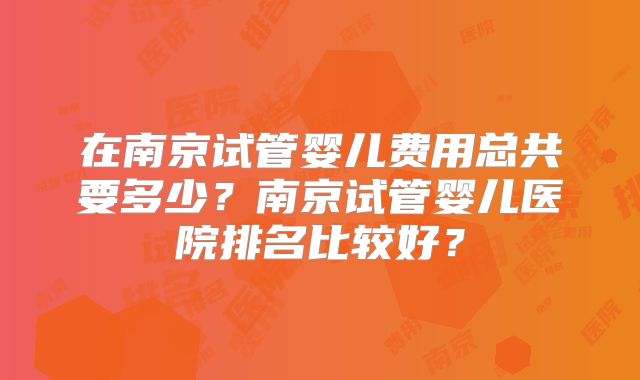 在南京试管婴儿费用总共要多少?南京试管婴儿医院排名比较好?