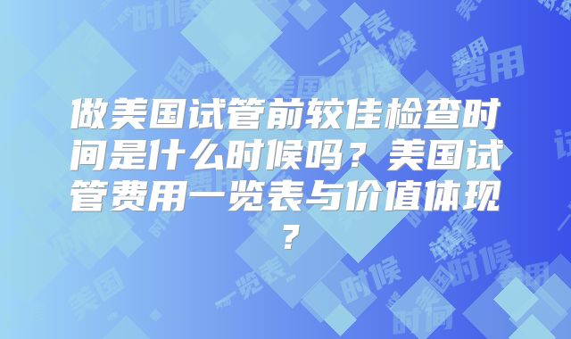 做美国试管前较佳检查时间是什么时候吗?美国试管费用一览表与价值体现?