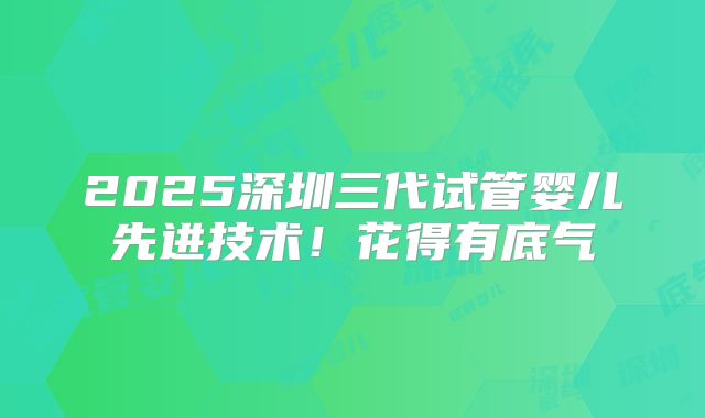 2025深圳三代试管婴儿先进技术!花得有底气