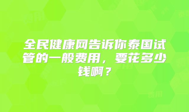 全民健康网告诉你泰国试管的一般费用,要花多少钱啊?