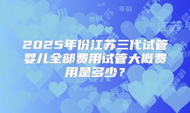2025年份江苏三代试管婴儿全部费用试管大概费用是多少?