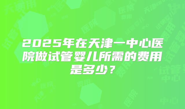 2025年在天津一中心医院做试管婴儿所需的费用是多少？