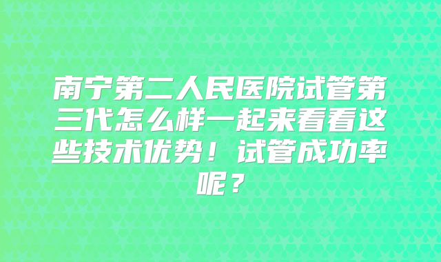 南宁第二人民医院试管第三代怎么样一起来看看这些技术优势！试管成功率呢？